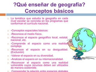 ?Qué enseñar de geografía?
Conceptos básicos
 La temática que estudia la geografía en cada
nivel escolar se concreta en los programas que
conforman el currículo nacional.
 -Conceptos espaciales básicos:
 -Reconoce el medio físico.
 -Reconoce el espacio geográfico local, estatal,
nacional, etc.
 -Comprende el espacio como una realidad
compleja
 -Reconoce el espacio en su desigualdad.
(Exclusión)
 -Valorar el espacio en su diversidad.
 -Analizas el espacio en su internacionalidad.
 -Reconocer el espacio como una realidad
vulnerable cuyos recursos deben ser utilizados
de manera sostenible.
 