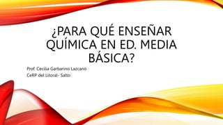 ¿PARA QUÉ ENSEÑAR
QUÍMICA EN ED. MEDIA
BÁSICA?
Prof. Cecilia Garbarino Lazcano
CeRP del Litoral- Salto
 