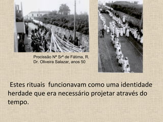 Estes rituais funcionavam como uma identidade
herdade que era necessário projetar através do
tempo.
Procissão Nª Srª de Fátima, R.
Dr. Oliveira Salazar, anos 50
 