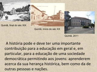 A história pode e deve ter uma importante
contribuição para a educação em geral e, em
particular, para a educação de uma sociedade
democrática permitindo aos jovens: aprenderem
acerca da sua herança histórica, bem como da de
outras pessoas e nações.
Quintã, final do séc XIX
Quintã, início do séc XX
Quintã, 2011
 