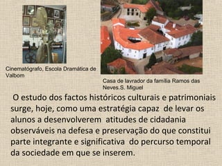O estudo dos factos históricos culturais e patrimoniais
surge, hoje, como uma estratégia capaz de levar os
alunos a desenvolverem atitudes de cidadania
observáveis na defesa e preservação do que constitui
parte integrante e significativa do percurso temporal
da sociedade em que se inserem.
Cinematógrafo, Escola Dramática de
Valbom
Casa de lavrador da família Ramos das
Neves.S. Miguel
 