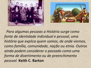 Para algumas pessoas a História surge como
fonte de identidade individual e pessoal, uma
história que explica quem somos, de onde viemos,
como família, comunidade, nação ou etnia. Outros
ainda podem considerar o passado como uma
forma de divertimento ou de preenchimento
pessoal. Keith C. Barton
 