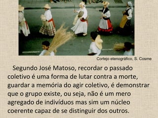 Segundo José Matoso, recordar o passado
coletivo é uma forma de lutar contra a morte,
guardar a memória do agir coletivo, é demonstrar
que o grupo existe, ou seja, não é um mero
agregado de indivíduos mas sim um núcleo
coerente capaz de se distinguir dos outros.
Cortejo etenográfico, S. Cosme
 