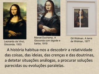 A história habitua-nos a descobrir a relatividade
das coisas, das ideias, das crenças e das doutrinas,
a detetar situações análogas, a procurar soluções
parecidas ou evoluções paralelas.
Leonardo da Vinci,
Gioconda, 1503
Marcel Duchamp, A
Gioconda com bigode e
barba, 1919
Gil Wolman, A terra
de Wolman, 1977
 