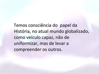Temos consciência do papel da
História, no atual mundo globalizado,
como veículo capaz, não de
uniformizar, mas de levar a
compreender os outros.
 