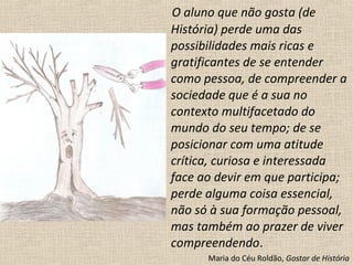 O aluno que não gosta (de
História) perde uma das
possibilidades mais ricas e
gratificantes de se entender
como pessoa, de compreender a
sociedade que é a sua no
contexto multifacetado do
mundo do seu tempo; de se
posicionar com uma atitude
crítica, curiosa e interessada
face ao devir em que participa;
perde alguma coisa essencial,
não só à sua formação pessoal,
mas também ao prazer de viver
compreendendo.
Maria do Céu Roldão, Gostar de História
 