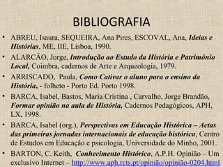 BIBLIOGRAFIA
• ABREU, Isaura, SEQUEIRA, Ana Pires, ESCOVAL, Ana, Ideias e
Histórias, ME, IIE, Lisboa, 1990.
• ALARCÃO, Jorge, Introdução ao Estudo da História e Património
Local, Coimbra, cadernos de Arte e Arqueologia, 1979.
• ARRISCADO, Paula, Como Cativar o aluno para o ensino da
História, - folheto - Porto Ed. Porto 1998.
• BARCA, Isabel, Bastos, Maria Cristina , Carvalho, Jorge Brandão,
Formar opinião na aula de História, Cadernos Pedagógicos, APH,
LX, 1998.
• BARCA, Isabel (org.), Perspectivas em Educação Histórica – Actas
das primeiras jornadas internacionais de educação histórica, Centro
de Estudos em Educação e psicologia, Universidade do Minho, 2001.
• BARTON, C. Keith, Conhecimento Histórico, A.P.H. Opinião – Um
exclusivo Internet – http://www.aph.rcts.pt/opinião/opinião-0204.html
 