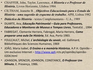 • CHAFFER, John, Taylor, Lawrence, A Historia e o Professor de
História, Livros Horizonte, Llisboa 1984.
• CILTHAM, Jeanette B. , Objectivos Educacionais para o Estudo da
História - uma sugestão de esquema de trabalho, APH, Lisboa 1982
• Didáctica da História - textos Complementares - U.A., 1989
• DUARTE, Ana, Educação Patrimonial – Guia para Professores,
Educadores e Monitores de Museus e Tempos Livres, TextoEd. , 1994
• FABREGAT, Clemente Herrero, Fabregat, Maria Herrero, Como
preparar uma aula De História, Ed. Asa, Porto 1983.
• FOULCAULT, Michel, L´archéologie du savoir, ed. Gallimard,
Bibliothèques des Sciences Humaines, 1969
• JOÃO, Maria Isabel, O Ensino e a memória Histórica, A.P.H. Opinião –
Um exclusivo Internet – http://www.aph.rcts.pt/opinião/opinião-
0204.html
• JOHNSON, SPENCER, JOHNSON, CONSTANCE, O Professor Um
Minuto, E. Presença, 1986.
 