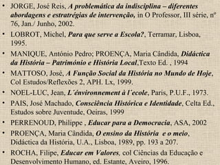 • JORGE, José Reis, A problemática da indisciplina – diferentes
abordagens e estratrégias de intervenção, in O Professor, III série, nº
76, Jan./ Junho, 2002.
• LOBROT, Michel, Para que serve a Escola?, Terramar, Lisboa,
1995.
• MANIQUE, António Pedro; PROENÇA, Maria Cândida, Didáctica
da História – Património e História Local,Texto Ed. , 1994
• MATTOSO, José, A Função Social da História no Mundo de Hoje,
Col Estudos/Reflexões 2, APH. Lx, 1999.
• NOEL-LUC, Jean, L´énvironnement à l´ecole, Paris, P.U.F., 1973.
• PAIS, José Machado, Consciência Histórica e Identidade, Celta Ed.,
Estudos sobre Juventude, Oeiras, 1999
• PERRENOUD, Philippe , Educar para a Democracia, ASA, 2002
• PROENÇA, Maria Cândida, O ensino da História e o meio,
Didáctica da História, U.A., Lisboa, 1989, pp. 193 a 207.
• ROCHA, Filipe, Educar em Valores, col Ciências da Educação e
Desenvolvimento Humano, ed. Estante, Aveiro, 1996.
 
