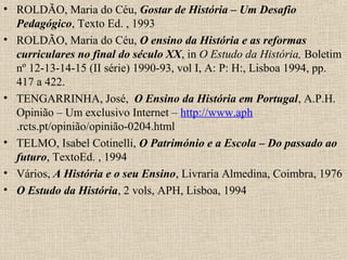 • ROLDÃO, Maria do Céu, Gostar de História – Um Desafio
Pedagógico, Texto Ed. , 1993
• ROLDÃO, Maria do Céu, O ensino da História e as reformas
curriculares no final do século XX, in O Estudo da História, Boletim
nº 12-13-14-15 (II série) 1990-93, vol I, A: P: H:, Lisboa 1994, pp.
417 a 422.
• TENGARRINHA, José, O Ensino da História em Portugal, A.P.H.
Opinião – Um exclusivo Internet – http://www.aph
.rcts.pt/opinião/opinião-0204.html
• TELMO, Isabel Cotinelli, O Património e a Escola – Do passado ao
futuro, TextoEd. , 1994
• Vários, A História e o seu Ensino, Livraria Almedina, Coimbra, 1976
• O Estudo da História, 2 vols, APH, Lisboa, 1994
 