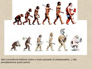 Sem consciência histórica sobre o nosso passado (e antepassados...) não
perceberíamos quem somos.
 