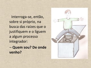 Interroga-se, então,
sobre si próprio, na
busca das raízes que o
justifiquem e o liguem
a algum processo
integrador:
– Quem sou? De onde
venho?
 