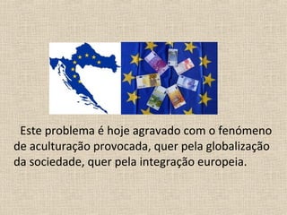 Este problema é hoje agravado com o fenómeno
de aculturação provocada, quer pela globalização
da sociedade, quer pela integração europeia.
 