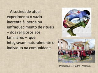 A sociedade atual
experimenta o vazio
inerente à perda ou
enfraquecimento de rituais
– dos religiosos aos
familiares – que
integravam naturalmente o
indivíduo na comunidade.
Procissão S. Pedro - Valbom
 