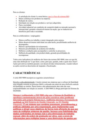 Para os clientes: A satisfação do cliente é a meta básica; que é o foco do sistema ISO Maior confiança nos produtos na empresa; Redução de custos; Satisfação em relação aos produtos e serviços adquiridos. Para a sociedade: Atividade industrial em condições de competitividade no mercado nacional e internacional, gerando o desenvolvimento da nação, que se traduzirá em benefícios para toda a sociedade. 
Para os colaboradores / empregados: Menos conflitos no trabalho e maior integração entre setores; Maior desenvolvimento individual em cada tarefa, possibilitando melhoria de desempenho; Maiores oportunidades de treinamento; Menores possibilidades de acidentes de trabalho; Melhores condições para acompanhar e controlar os processos; Melhoria da qualidade e da produtividade, gerando possibilidades de recompensas. 
Todos estes indicadores de melhoria são frutos das normas ISO 9000, uma vez que há uma clara definição de "o que fazer, como, para que, quando, onde e quem deve fazer". Ações preventivas também passam a ser desenvolvidas rotineiramente, visando reduzir as ações corretivas decorrentes de inspeção e fiscalização. 
CARACTERÍSTICAS 
A série ISO 9000 incorpora as seguintes características: 
Envolve a alta administração: é muito comum nas empresas que o esforço da Qualidade seja relegado somente ao processo fabril e colocado nas mãos de uma chefia de controle da Qualidade ou similar. Desta forma a alta administração abre mão das suas responsabilidades em relação ao assunto. A ISO 9000 as obriga participar do Sistema da Qualidade. 
Sistema é realimentado: a ISO 9000 exige que o Sistema da Qualidade se aperfeiçoe constantemente através de ações corretivas sobre problemas detectados pelo próprio Sistema (p.ex. Auditorias internas). Ferramenta da qualidade ou SGI Sistema de Gestão Integrado, ou GI (Gestão Integrado). É um sistema que combina processos, procedimentos e práticas adotadas por uma organização, para implementar suas políticas e atingir seus objetivos de forma mais eficiente do que por meio de múltiplos sistemas de gestão, fornece uma fiabilidade dos dados controlados em tempo real e uma diminuição do trabalho manual, além da ordem de produção ser ativa, com o envio de informações para múltiplas bases e uma diminuição de gastos por  