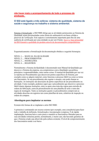 não haver mais o acompanhamento de todo o processo de produção. O SGI está ligado a três esferas: sistema de qualidade, sistema de saúde e segurança no trabalho e sistema ambiental. 
Sistema é formalizado: a ISO 9000 obriga que as atividades pertencentes ao Sistema da Qualidade sejam documentadas como forma de sedimentá-lo em bases sólidas e passíveis de verificação. Este aspecto é extremamente importante para fins de uma auditoria de certificação por uma entidade ou por um Cliente. Isso é a base primordial da ISO Garantir a qualidade do produto através de documentações comprobatórias 
Esquematicamente a formalização da documentação obedece a seguinte hierarquia: 
NÍVEL 1:.... MANUAL DA QUALIDADE NÍVEL 2:.... PROCEDIMENTOS NÍVEL 3:.... INSTRUÇÕES NÍVEL 4:.... REGISTROS 
Normalmente o Sistema da Qualidade é documentado num Manual da Qualidade que descreve o Sistema da empresa, seu compromisso com a Qualidade sua política, princípios e responsabilidades, entre outras coisas. O manual da Qualidade por sua vez se reporta aos Procedimentos que descrevem pontos específicos do Sistema, por exemplo como se adquire material, como funciona o processo fabril ou como se treina um funcionário. Se um procedimento não esgotar o assunto, este pode chamar as Instruções. As instruções são descrições de partes específicas de um procedimento ou atividade. Como exemplo, podemos supor que o procedimento que descreve o processo fabril chame algumas instruções, entre as quais uma trata das regras para emissão de ordens de fabricação, outra do preenchimento de uma planilha de teste e outra das regras de montagem. Tanto as instruções quanto os procedimentos comprovam as atividades descritas em registros tais como planilhas de teste, relatórios de inspeção ou ordens de compras. 
Abordagem para implantar as normas 
Existem três formas de se implantar a série ISO 9000: 
A primeira é contratando um recurso externo (por exemplo, uma consultoria) para fazer todo o trabalho de definição, formalização e incorporação à empresa. É de rápida implantação, funciona bem a curto prazo e mantém os funcionários liberados para as suas atividades rotineiras porém, normalmente, é muito cara, não havendo garantias de que o Sistema criado seja absorvido pela cultura existente. O nível de comprometimento dos funcionários tende a ser baixo.  