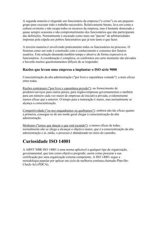 A segunda maneira é elegendo um funcionário da empresa ("o cristo") ou um pequeno grupo para executar todo o trabalho necessário. Relativamente barato, leva em conta a cultura existente e não ocupa todos os recursos da empresa, mas é bastante demorada e quase sempre ocasiona o não comprometimento dos funcionários que não participaram das definições. Normalmente é encarado como mais um "pacote" de arbitrariedades impostas pela cúpula aos pobres funcionários que já tem tanto o que fazer. 
A terceira maneira é envolvendo praticamente todos os funcionários no processo. O Sistema como um todo é construído com o conhecimento e consenso dos futuros usuários. Esta solução demanda também tempo e absorve de forma expressiva os funcionários. A coordenação é complexa, os confrontos em certo momento são elevados e haverão muitos questionamentos difíceis de se responder. 
Razões que levam uma empresa a implantar o ISO série 9000 
Conscientização da alta administração ("por livre e espontânea vontade"): a mais eficaz entre todas. 
Razões contratuais ("por livre e espontânea pressão"): no fornecimento de produtos/serviços para outros países, para órgãos/empresas governamentais e também para um número cada vez maior de empresas de iniciativa privada; evidentemente menos eficaz que a anterior. O tempo para a maturação é maior, mas normalmente se alcança a conscientização. 
Competitividade ("ou nos enquadramos ou quebramos"): embora não tão eficaz quanto a primeira, consegue-se de um modo geral chegar à conscientização da alta administração. 
Modismo ("temos que dançar o que está tocando"): a menos eficaz de todas, normalmente não se chega a alcançar o objetivo maior, que é a conscientização da alta administração e aí, então, o processo é abandonado no meio do caminho. 
Curiosidade ISO 14001 
A ABNT NBR ISO 14001 é uma norma aplicável a qualquer tipo de organização, governamental, que tem como objetivo progredir, assim como procurar a sua certificação por uma organização externa competente. A ISO 14001 segue a metodologia popular por aplicar um ciclo de melhoria contínua chamado Plan-Do- Check-Act (PDCA), 
