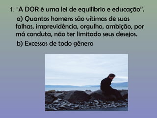 1. “A DOR é uma lei de equilíbrio e educação”.
a) Quantos homens são vítimas de suas
falhas, imprevidência, orgulho, ambição, por
má conduta, não ter limitado seus desejos.
b) Excessos de todo gênero
 