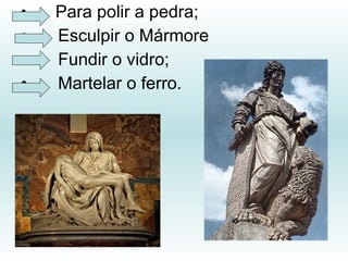 • Para polir a pedra;
• Esculpir o Mármore
• Fundir o vidro;
• Martelar o ferro.
 
