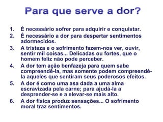 1. É necessário sofrer para adquirir e conquistar.
2. É necessário a dor para despertar sentimentos
adormecidos.
3. A tristeza e o sofrimento fazem-nos ver, ouvir,
sentir mil coisas... Delicadas ou fortes, que o
homem feliz não pode perceber.
4. A dor tem ação benfazeja para quem sabe
compreendê-la, mas somente podem compreendê-
la aqueles que sentiram seus poderosos efeitos.
5. A dor é como uma asa dada a uma alma
escravizada pela carne; para ajudá-la a
desprender-se e a elevar-se mais alto.
6. A dor física produz sensações... O sofrimento
moral traz sentimentos.
 