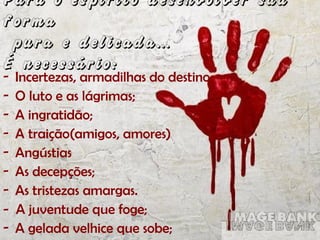 Para o espírito desenvolver sua
forma
pura e delicada...
É necessário:
- Incertezas, armadilhas do destino;
- O luto e as lágrimas;
- A ingratidão;
- A traição(amigos, amores)
- Angústias
- As decepções;
- As tristezas amargas.
- A juventude que foge;
- A gelada velhice que sobe;
 