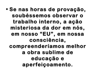 • Se nas horas de provação,
soubéssemos observar o
trabalho interno, a ação
misteriosa da dor em nós,
em nosso “EU”, em nossa
consciência,
compreenderíamos melhor
a obra sublime de
educação e
aperfeiçoamento.
 