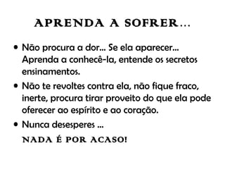 APRENDA A SOFRER...
• Não procura a dor... Se ela aparecer...
Aprenda a conhecê-la, entende os secretos
ensinamentos.
• Não te revoltes contra ela, não fique fraco,
inerte, procura tirar proveito do que ela pode
oferecer ao espírito e ao coração.
• Nunca desesperes ...
NADA É POR ACASO!
 