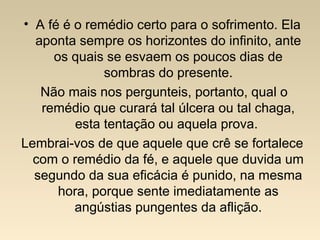 • A fé é o remédio certo para o sofrimento. Ela
aponta sempre os horizontes do infinito, ante
os quais se esvaem os poucos dias de
sombras do presente.
Não mais nos pergunteis, portanto, qual o
remédio que curará tal úlcera ou tal chaga,
esta tentação ou aquela prova.
Lembrai-vos de que aquele que crê se fortalece
com o remédio da fé, e aquele que duvida um
segundo da sua eficácia é punido, na mesma
hora, porque sente imediatamente as
angústias pungentes da aflição.
 