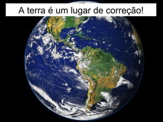 A terra é um lugar de correção!
 