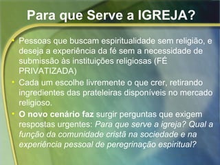 Para que Serve a IGREJA? 
• Pessoas que buscam espiritualidade sem religião, e 
deseja a experiência da fé sem a necessidade de 
submissão às instituições religiosas (FÉ 
PRIVATIZADA) 
• Cada um escolhe livremente o que crer, retirando 
ingredientes das prateleiras disponíveis no mercado 
religioso. 
• O novo cenário faz surgir perguntas que exigem 
respostas urgentes: Para que serve a igreja? Qual a 
função da comunidade cristã na sociedade e na 
experiência pessoal de peregrinação espiritual? 
 
