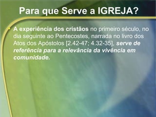 Para que Serve a IGREJA? 
• A experiência dos cristãos no primeiro século, no 
dia seguinte ao Pentecostes, narrada no livro dos 
Atos dos Apóstolos [2.42-47; 4.32-35], serve de 
referência para a relevância da vivência em 
comunidade. 
 