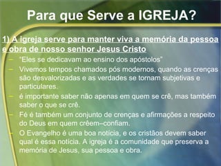 Para que Serve a IGREJA? 
1) A igreja serve para manter viva a memória da pessoa 
e obra de nosso senhor Jesus Cristo 
– “Eles se dedicavam ao ensino dos apóstolos” 
– Vivemos tempos chamados pós modernos, quando as crenças 
são desvalorizadas e as verdades se tornam subjetivas e 
particulares. 
– é importante saber não apenas em quem se crê, mas também 
saber o que se crê. 
– Fé é também um conjunto de crenças e afirmações a respeito 
do Deus em quem crêem–confiam. 
– O Evangelho é uma boa notícia, e os cristãos devem saber 
qual é essa notícia. A igreja é a comunidade que preserva a 
memória de Jesus, sua pessoa e obra. 
 