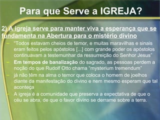 Para que Serve a IGREJA? 
2) A igreja serve para manter viva a esperança que se 
fundamenta na Abertura para o mistério divino 
– “Todos estavam cheios de temor, e muitas maravilhas e sinais 
eram feitos pelos apóstolos [...] com grande poder os apóstolos 
continuavam a testemunhar da ressurreição do Senhor Jesus” 
– Em tempos de banalização do sagrado, as pessoas perdem a 
noção do que Rudolf Otto chama “mysterium tremendum” 
– já não têm na alma o temor que coloca o homem de joelhos 
diante da manifestação do divino e nem mesmo esperam que tal 
aconteça 
– A igreja é a comunidade que preserva a expectativa de que o 
céu se abra, de que o favor divino se derrame sobre a terra. 
 