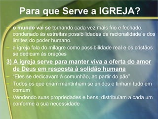 Para que Serve a IGREJA? 
– o mundo vai se tornando cada vez mais frio e fechado, 
condenado às estreitas possibilidades da racionalidade e dos 
limites do poder humano. 
– a igreja fala do milagre como possibilidade real e os cristãos 
se dedicam às orações 
3) A igreja serve para manter viva a oferta do amor 
de Deus em resposta à solidão humana 
– “Eles se dedicavam à comunhão, ao partir do pão” 
– Todos os que criam mantinham se unidos e tinham tudo em 
comum 
– Vendendo suas propriedades e bens, distribuíam a cada um 
conforme a sua necessidade 
 