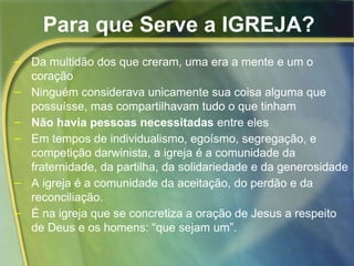 Para que Serve a IGREJA? 
– Da multidão dos que creram, uma era a mente e um o 
coração 
– Ninguém considerava unicamente sua coisa alguma que 
possuísse, mas compartilhavam tudo o que tinham 
– Não havia pessoas necessitadas entre eles 
– Em tempos de individualismo, egoísmo, segregação, e 
competição darwinista, a igreja é a comunidade da 
fraternidade, da partilha, da solidariedade e da generosidade 
– A igreja é a comunidade da aceitação, do perdão e da 
reconciliação. 
– É na igreja que se concretiza a oração de Jesus a respeito 
de Deus e os homens: “que sejam um”. 
 