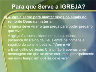 Para que Serve a IGREJA? 
4) A igreja serve para manter vivos os sinais do 
reino de Deus na história 
– “a igreja deve viver o que prega para poder pregar o 
que vive” 
– A igreja é a comunidade em que o anúncio da 
presença do Reino de Deus entre os homens é 
seguido do convite desafio: “Vem e vê” 
– o Evangelho de Jesus Cristo não é apenas uma 
mensagem em que se deve crer, mas principalmente 
um novo tempo em que se deve viver 
 