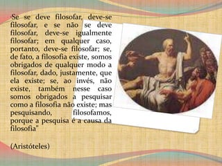 “Se se deve filosofar, deve-se filosofar, e se não se deve filosofar, deve-se igualmente filosofar; em qualquer caso, portanto, deve-se filosofar; se, de fato, a filosofia existe, somos obrigados de qualquer modo a filosofar, dado, justamente, que ela existe; se, ao invés, não existe, também nesse caso somos obrigados a pesquisar como a filosofia não existe; mas pesquisando, filosofamos, porque a pesquisa é a causa da filosofia”(Aristóteles)