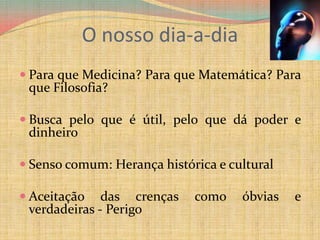 O nosso dia-a-diaPara que Medicina? Para que Matemática? Para que Filosofia?Busca pelo que é útil, pelo que dá poder e dinheiroSenso comum: Herança histórica e culturalAceitação das crenças como óbvias e verdadeiras - Perigo