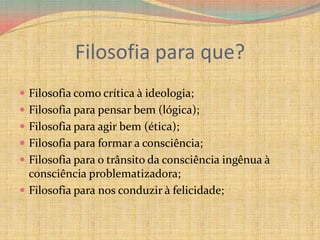 Filosofia para que? Filosofia como crítica à ideologia;Filosofia para pensar bem (lógica);Filosofia para agir bem (ética);Filosofia para formar a consciência;Filosofia para o trânsito da consciência ingênua à consciência problematizadora;Filosofia para nos conduzir à felicidade;