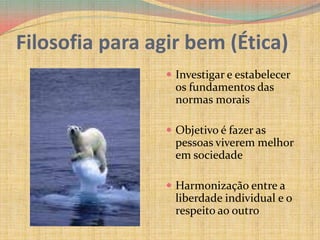 Filosofia para agir bem (Ética)Investigar e estabelecer os fundamentos das normas moraisObjetivo é fazer as pessoas viverem melhor em sociedadeHarmonização entre a liberdade individual e o respeito ao outro