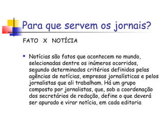 Para que servem os jornais?
FATO X NOTÍCIA

   Notícias são fatos que acontecem no mundo,
    selecionadas dentre os inúmeros ocorridos,
    segundo determinados critérios definidos pelas
    agências de notícias, empresas jornalísticas e pelos
    jornalistas que ali trabalham. Há um grupo
    composto por jornalistas, que, sob a coordenação
    dos secretários de redação, define o que deverá
    ser apurado e virar notícia, em cada editoria
 
