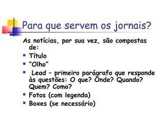 Para que servem os jornais?
As notícias, por sua vez, são compostas
  de:
 Título

 “Olho”

  Lead – primeiro parágrafo que responde
  às questões: O que? Onde? Quando?
  Quem? Como?
 Fotos (com legenda)

 Boxes (se necessário)
 