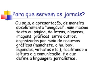 Para que servem os jornais?
 Ou seja, a apresentação, de maneira
 absolutamente “amigável”, num mesmo
 texto ou página, de letras, números,
 imagens, gráficos, entre outros,
 organizados por meio de recursos
 gráficos (manchete, olho, box,
 legendas, vinhetas etc.), facilitando a
 leitura e a comunicação, é o que
 define a linguagem jornalística.
 