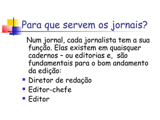 Para que servem os jornais?
 Num jornal, cada jornalista tem a sua
  função. Elas existem em quaisquer
  cadernos – ou editorias e, são
  fundamentais para o bom andamento
  da edição:
 Diretor de redação

 Editor-chefe

 Editor
 