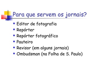 Para que servem os jornais?
   Editor de fotografia
   Repórter
   Repórter fotográfico
   Pauteiro
   Revisor (em alguns jornais)
   Ombudsman (na Folha de S. Paulo)
 