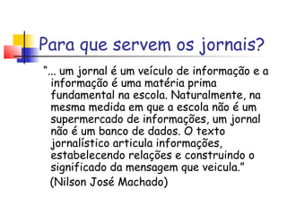 Para que servem os jornais?
“... um jornal é um veículo de informação e a
  informação é uma matéria prima
  fundamental na escola. Naturalmente, na
  mesma medida em que a escola não é um
  supermercado de informações, um jornal
  não é um banco de dados. O texto
  jornalístico articula informações,
  estabelecendo relações e construindo o
  significado da mensagem que veicula.”
  (Nilson José Machado)
 