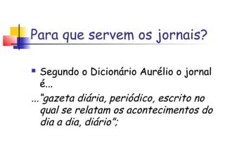 Para que servem os jornais?

  Segundo o Dicionário Aurélio o jornal
   é...
...“gazeta diária, periódico, escrito no
   qual se relatam os acontecimentos do
   dia a dia, diário”;
 