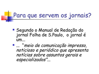 Para que servem os jornais?

   Segundo o Manual de Redação do
    jornal Folha de S.Paulo, o jornal é
    um...
   ... “meio de comunicação impresso,
    noticioso e periódico que apresenta
    notícias sobre assuntos gerais e
    especializados”...
 