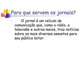 Para que servem os jornais?
·        O jornal é um veículo de
   comunicação que, como o rádio, a
   televisão e outros meios, traz notícias
   sobre os mais diversos assuntos para
   seu público leitor.
 