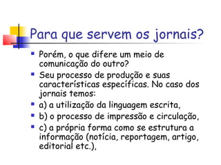 Para que servem os jornais?
   Porém, o que difere um meio de
    comunicação do outro?
   Seu processo de produção e suas
    características específicas. No caso dos
    jornais temos:
   a) a utilização da linguagem escrita,
   b) o processo de impressão e circulação,
   c) a própria forma como se estrutura a
    informação (notícia, reportagem, artigo,
    editorial etc.),
 